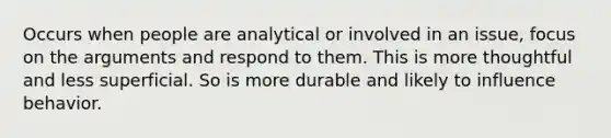 Occurs when people are analytical or involved in an issue, focus on the arguments and respond to them. This is more thoughtful and less superficial. So is more durable and likely to influence behavior.