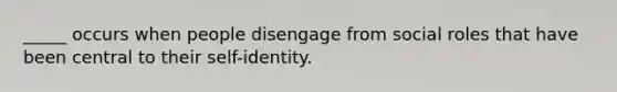 _____ occurs when people disengage from social roles that have been central to their self-identity.