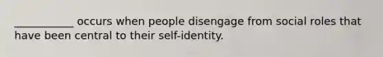 ___________ occurs when people disengage from social roles that have been central to their self-identity.