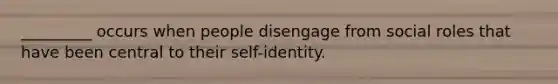 _________ occurs when people disengage from social roles that have been central to their self-identity.