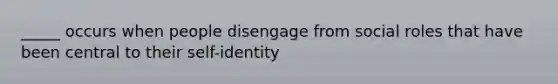 _____ occurs when people disengage from social roles that have been central to their self-identity