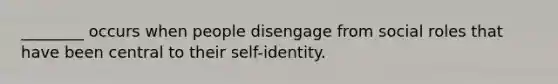 ________ occurs when people disengage from social roles that have been central to their self-identity.