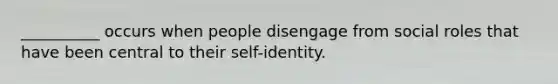 __________ occurs when people disengage from social roles that have been central to their self-identity.