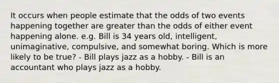 It occurs when people estimate that the odds of two events happening together are greater than the odds of either event happening alone. e.g. Bill is 34 years old, intelligent, unimaginative, compulsive, and somewhat boring. Which is more likely to be true? - Bill plays jazz as a hobby. - Bill is an accountant who plays jazz as a hobby.