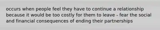 occurs when people feel they have to continue a relationship because it would be too costly for them to leave - fear the social and financial consequences of ending their partnerships