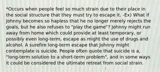 *Occurs when people feel so much strain due to their place in the social structure that they must try to escape it. -Ex) What if Johnny becomes so hapless that he no longer merely rejects the goals, but he also refuses to "play the game"? Johnny might run away from home which could provide at least temporary, or possibly even long-term, escape as might the use of drugs and alcohol. A surefire long-term escape that Johnny might contemplate is suicide. People often quote that suicide is a, "long-term solution to a short-term problem", and in some ways it could be considered the ultimate retreat from social strain.