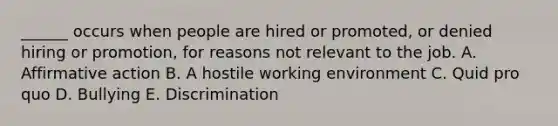 ______ occurs when people are hired or promoted, or denied hiring or promotion, for reasons not relevant to the job. A. Affirmative action B. A hostile working environment C. Quid pro quo D. Bullying E. Discrimination