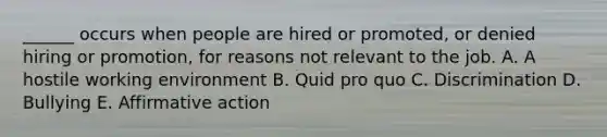 ______ occurs when people are hired or promoted, or denied hiring or promotion, for reasons not relevant to the job. A. A hostile working environment B. Quid pro quo C. Discrimination D. Bullying E. Affirmative action