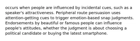 occurs when people are influenced by incidental cues, such as a speaker's attractiveness. Peripheral route persuasion uses attention-getting cues to trigger emotion-based snap judgments. Endorsements by beautiful or famous people can influence people's attitudes, whether the judgment is about choosing a political candidate or buying the latest smartphone.