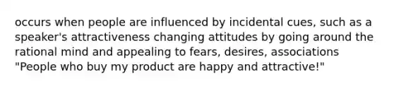 occurs when people are influenced by incidental cues, such as a speaker's attractiveness changing attitudes by going around the rational mind and appealing to fears, desires, associations "People who buy my product are happy and attractive!"