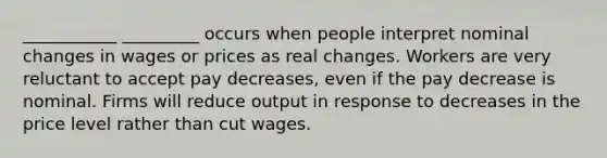 ___________ _________ occurs when people interpret nominal changes in wages or prices as real changes. Workers are very reluctant to accept pay decreases, even if the pay decrease is nominal. Firms will reduce output in response to decreases in the price level rather than cut wages.