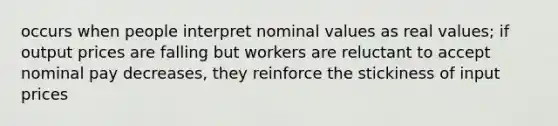 occurs when people interpret nominal values as real values; if output prices are falling but workers are reluctant to accept nominal pay decreases, they reinforce the stickiness of input prices