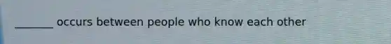 _______ occurs between people who know each other