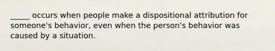 _____ occurs when people make a dispositional attribution for someone's behavior, even when the person's behavior was caused by a situation.