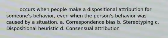 _____ occurs when people make a dispositional attribution for someone's behavior, even when the person's behavior was caused by a situation. a. Correspondence bias b. Stereotyping c. Dispositional heuristic d. Consensual attribution