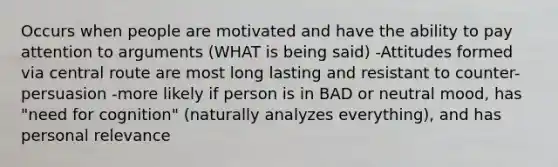 Occurs when people are motivated and have the ability to pay attention to arguments (WHAT is being said) -Attitudes formed via central route are most long lasting and resistant to counter-persuasion -more likely if person is in BAD or neutral mood, has "need for cognition" (naturally analyzes everything), and has personal relevance