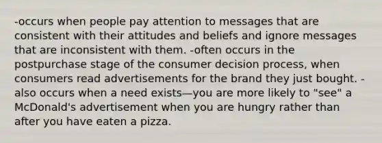 -occurs when people pay attention to messages that are consistent with their attitudes and beliefs and ignore messages that are inconsistent with them. -often occurs in the postpurchase stage of the consumer decision process, when consumers read advertisements for the brand they just bought. -also occurs when a need exists—you are more likely to "see" a McDonald's advertisement when you are hungry rather than after you have eaten a pizza.