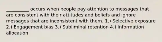 __________ occurs when people pay attention to messages that are consistent with their attitudes and beliefs and ignore messages that are inconsistent with them. 1.) Selective exposure 2.) Engagement bias 3.) Subliminal retention 4.) Information allocation