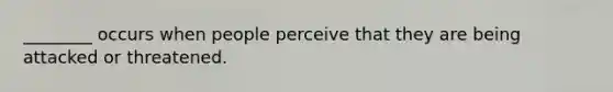 ________ occurs when people perceive that they are being attacked or threatened.