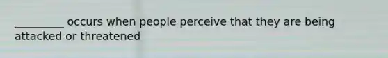 _________ occurs when people perceive that they are being attacked or threatened