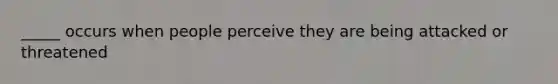 _____ occurs when people perceive they are being attacked or threatened