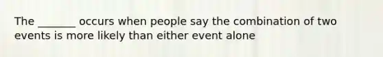 The _______ occurs when people say the combination of two events is more likely than either event alone