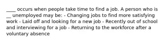 ____ occurs when people take time to find a job. A person who is __ unemployed may be: - Changing jobs to find more satisfying work - Laid off and looking for a new job - Recently out of school and interviewing for a job - Returning to the workforce after a voluntary absence