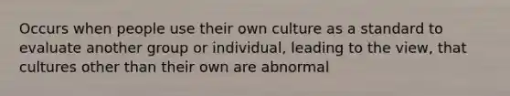 Occurs when people use their own culture as a standard to evaluate another group or individual, leading to the view, that cultures other than their own are abnormal