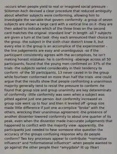 -occurs when people yield to real or imagined social pressure -SOlomon Asch devised a clear procedure that reduced ambiguity about whether subjects were conforming, allowing him to investigate the variable that govern conformity -a group of seven subjects are shown a large card with a vertical line on it -they are then asked to indicate which of the three lines on the second card matches the original :standard line" in length -all 7 subjects are given a turn at the task -they each announced their choice to the group -the subject in the sixth chair doesn't know it, but every else in the group is an accomplice of the experimenter - the line judgements are easy and unambiguous -so if the participant consistently agrees with the accomplices, he isn't making honest mistakes- he is confirming -aberage across all 50 participants, found that the young men confirmed on 37% of the trials -the subjects varied considerably in their tendency to conform -of the 50 participants, 13 never caved in to the group while fourteen conformed on more than half the trials -one could argue that the results show that people confronting a unanimous majority generally tend to resist the pressure to conform -he found that group size and group unanimity are key detereminats of conformity -little conformity was seen when a subject was pitted against just one person -but conformity increased as group size went up to four and then it leveled off -group size made little difference if just one accomplice "broke" with the others, wrecking their unanimous agreement -the presence of another dissenter lowered conformity to about one quarter of its peak, even when the dissenter made inaccurate judgements that happened to conflict with the majority view -apparently, the participants just needed to hear someone else question the accuracy of the groups confusing response why do people conform? Two key processes appear to contribute: *normative influence* and *informational influence* -when people wanted to go against the other people their *amygdala* lit up (fear)