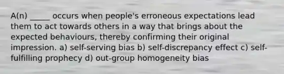 A(n) _____ occurs when people's erroneous expectations lead them to act towards others in a way that brings about the expected behaviours, thereby confirming their original impression. a) self-serving bias b) self-discrepancy effect c) self-fulfilling prophecy d) out-group homogeneity bias