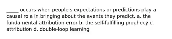 _____ occurs when people's expectations or predictions play a causal role in bringing about the events they predict. a. the fundamental attribution error b. the self-fulfilling prophecy c. attribution d. double-loop learning