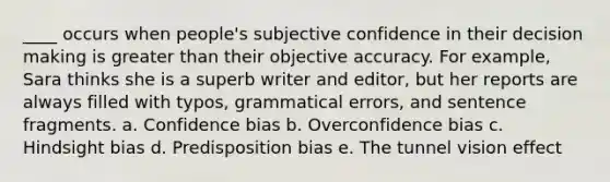 ____ occurs when people's subjective confidence in their decision making is greater than their objective accuracy. For example, Sara thinks she is a superb writer and editor, but her reports are always filled with typos, grammatical errors, and sentence fragments. a. Confidence bias b. Overconfidence bias c. Hindsight bias d. Predisposition bias e. The tunnel vision effect