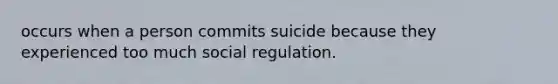 occurs when a person commits suicide because they experienced too much social regulation.