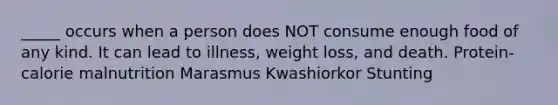 _____ occurs when a person does NOT consume enough food of any kind. It can lead to illness, weight loss, and death. Protein-calorie malnutrition Marasmus Kwashiorkor Stunting