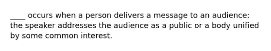 ____ occurs when a person delivers a message to an audience; the speaker addresses the audience as a public or a body unified by some common interest.