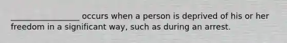 _________________ occurs when a person is deprived of his or her freedom in a significant way, such as during an arrest.