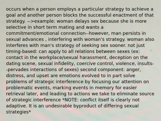 occurs when a person employs a particular strategy to achieve a goal and another person blocks the successful enactment of that strategy. -->example: woman delays sex because she is more selective in short term mating and wants a commitment/emotional connection--however, man persists in sexual advances , interfering with woman's strategy. woman also interferes with man's strategy of seeking sex sooner. not just timing-based: can apply to all relations between sexes (ex: contact in the workplace/sexual harassment, deception on the dating scene, sexual infidelity, coercive control, violence, insults--pervades interactions of sexes) second component: anger, distress, and upset are emotions evolved to in part solve problems of strategic interference by focusing our attention on problematic events, marking events in memory for easier retrieval later, and leading to actions we take to eliminate source of strategic interference *NOTE: conflict itself is clearly not adaptive. It is an undesirable byproduct of differing sexual strategies*