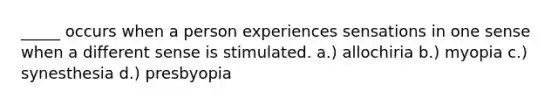 _____ occurs when a person experiences sensations in one sense when a different sense is stimulated. a.) allochiria b.) myopia c.) synesthesia d.) presbyopia