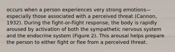 occurs when a person experiences very strong emotions—especially those associated with a perceived threat (Cannon, 1932). During the fight-or-flight response, the body is rapidly aroused by activation of both the sympathetic nervous system and the endocrine system (Figure 2). This arousal helps prepare the person to either fight or flee from a perceived threat.