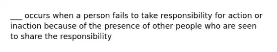 ___ occurs when a person fails to take responsibility for action or inaction because of the presence of other people who are seen to share the responsibility