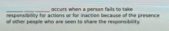 _______ ____ ______ occurs when a person fails to take responsibility for actions or for inaction because of the presence of other people who are seen to share the responsibility.