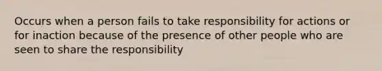 Occurs when a person fails to take responsibility for actions or for inaction because of the presence of other people who are seen to share the responsibility