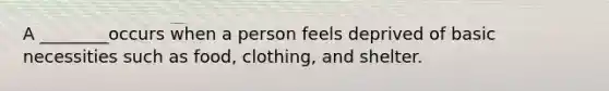 A ________occurs when a person feels deprived of basic necessities such as food, clothing, and shelter.