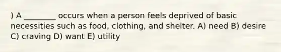 ) A ________ occurs when a person feels deprived of basic necessities such as food, clothing, and shelter. A) need B) desire C) craving D) want E) utility