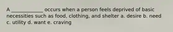 A _____________ occurs when a person feels deprived of basic necessities such as food, clothing, and shelter a. desire b. need c. utility d. want e. craving