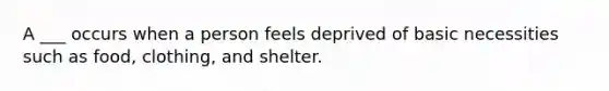 A ___ occurs when a person feels deprived of basic necessities such as food, clothing, and shelter.