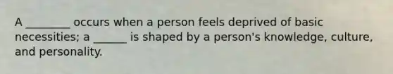 A ________ occurs when a person feels deprived of basic necessities; a ______ is shaped by a person's knowledge, culture, and personality.