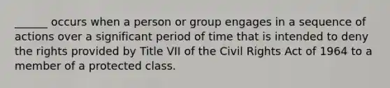 ______ occurs when a person or group engages in a sequence of actions over a significant period of time that is intended to deny the rights provided by Title VII of the Civil Rights Act of 1964 to a member of a protected class.