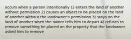 occurs when a person intentionally 1) enters the land of another without permission 2) causes an object to be placed on the land of another without the landowner's permission 3) stays on the land of another when the owner tells him to depart 4) refuses to remove something he placed on the property that the landowner asked him to remove