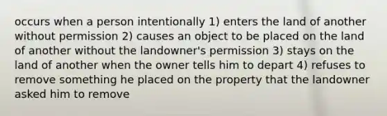 occurs when a person intentionally 1) enters the land of another without permission 2) causes an object to be placed on the land of another without the landowner's permission 3) stays on the land of another when the owner tells him to depart 4) refuses to remove something he placed on the property that the landowner asked him to remove